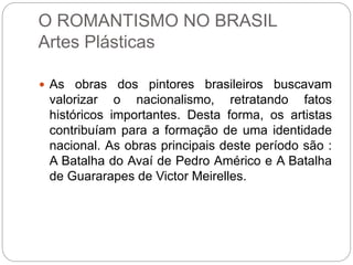 O ROMANTISMO NO BRASIL
Artes Plásticas
 As obras dos pintores brasileiros buscavam
valorizar o nacionalismo, retratando fatos
históricos importantes. Desta forma, os artistas
contribuíam para a formação de uma identidade
nacional. As obras principais deste período são :
A Batalha do Avaí de Pedro Américo e A Batalha
de Guararapes de Victor Meirelles.
 