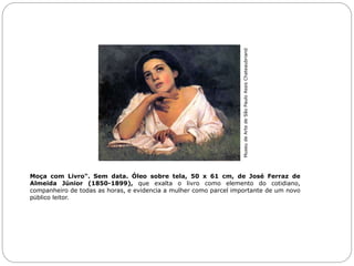 Moça com Livro". Sem data. Óleo sobre tela, 50 x 61 cm, de José Ferraz de
Almeida Júnior (1850-1899), que exalta o livro como elemento do cotidiano,
companheiro de todas as horas, e evidencia a mulher como parcel importante de um novo
público leitor.
MuseudeArtedeSãoPauloAssisChateaubriand
 