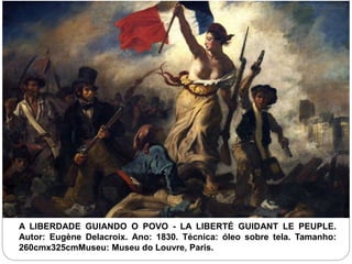A LIBERDADE GUIANDO O POVO - LA LIBERTÉ GUIDANT LE PEUPLE.
Autor: Eugène Delacroix. Ano: 1830. Técnica: óleo sobre tela. Tamanho:
260cmx325cmMuseu: Museu do Louvre, Paris.
 