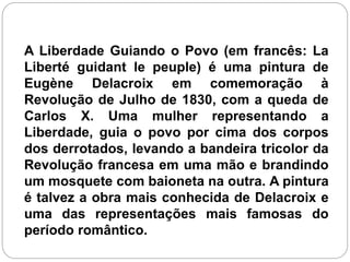 A Liberdade Guiando o Povo (em francês: La
Liberté guidant le peuple) é uma pintura de
Eugène Delacroix em comemoração à
Revolução de Julho de 1830, com a queda de
Carlos X. Uma mulher representando a
Liberdade, guia o povo por cima dos corpos
dos derrotados, levando a bandeira tricolor da
Revolução francesa em uma mão e brandindo
um mosquete com baioneta na outra. A pintura
é talvez a obra mais conhecida de Delacroix e
uma das representações mais famosas do
período romântico.
 