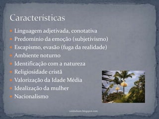  Linguagem adjetivada, conotativa
 Predomínio da emoção (subjetivismo)
 Escapismo, evasão (fuga da realidade)
 Ambiente noturno
 Identificação com a natureza
 Religiosidade cristã
 Valorização da Idade Média
 Idealização da mulher
 Nacionalismo
rafabebum.blogspot.com
 