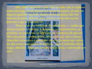 Sim, leitor benévolo, e por esta ocasião vou te explicar
como nós hoje em dia fazemos a nossa literatura. Já não me
importa guardar segredo; depois desta desgraça não me
importa já nada. Saberás pois, ó leitor, como nós outros
fazemos o que te fazemos ler.
Trata-se de um romance, de um drama — cuidas que
vamos estudar a história, a natureza, os monumentos, as
pinturas, os sepulcros, os edifícios, as memórias da época?
Não seja pateta, senhor leitor, nem cuide que nós o somos.
Desenhar caracteres e situações do vivo na natureza, colori-
los das cores verdadeiras da história... isso é trabalho difícil,
longo, delicado, exige um estudo, um talento, e sobretudo um
tato!...
rafabebum.blogspot.com
 