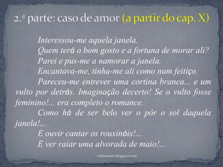 rafabebum.blogspot.com
Interessou-me aquela janela.
Quem terá o bom gosto e a fortuna de morar ali?
Parei e pus-me a namorar a janela.
Encantava-me, tinha-me ali como num feitiço.
Pareceu-me entrever uma cortina branca... e um
vulto por detrás. Imaginação decerto! Se o vulto fosse
feminino!... era completo o romance.
Como há de ser belo ver o pôr o sol daquela
janela!...
E ouvir cantar os rouxinóis!...
E ver raiar uma alvorada de maio!...
 