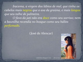 28/03/2015rafabebum.blogspot.com
Iracema, a virgem dos lábios de mel, que tinha os
cabelos mais negros que a asa da graúna, e mais longos
que seu talhe de palmeira.
O favo da jati não era doce como seu sorriso; nem
a baunilha recendia no bosque como seu hálito
perfumado.
(José de Alencar)
 