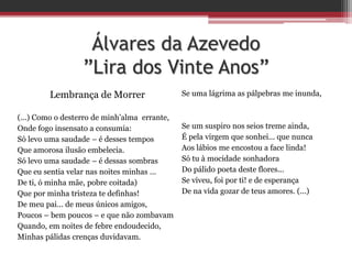 Álvares da Azevedo
”Lira dos Vinte Anos”
Lembrança de Morrer
(...) Como o desterro de minh’alma errante,
Onde fogo insensato a consumia:
Só levo uma saudade – é desses tempos
Que amorosa ilusão embelecia.
Só levo uma saudade – é dessas sombras
Que eu sentia velar nas noites minhas ...
De ti, ó minha mãe, pobre coitada)
Que por minha tristeza te definhas!
De meu pai... de meus únicos amigos,
Poucos – bem poucos – e que não zombavam
Quando, em noites de febre endoudecido,
Minhas pálidas crenças duvidavam.
Se uma lágrima as pálpebras me inunda,
Se um suspiro nos seios treme ainda,
É pela virgem que sonhei... que nunca
Aos lábios me encostou a face linda!
Só tu à mocidade sonhadora
Do pálido poeta deste flores...
Se viveu, foi por ti! e de esperança
De na vida gozar de teus amores. (...)
 