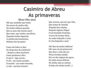 Casimiro de Abreu
As primaveras
Meus Oito anos
Oh! que saudades que tenho
Da aurora da minha vida,
Da minha infância querida
Que os anos não trazem mais!
Que amor, que sonhos, que flores,
Naquelas tardes fagueiras
À sombra das bananeiras,
Debaixo dos laranjais!
Como são belos os dias
Do despontar da existência!
- Respira a alma inocência
Como perfumes a flor;
O mar é - lago sereno,
O céu - um manto azulado,
O mundo - um sonho dourado,
A vida - um hino d'amor!
Que auroras, que sol, que vida,
Que noites de melodia
Naquela doce alegria,
Naquele ingênuo folgar!
O céu bordado d'estrelas,
A terra de aromas cheia,
As ondas beijando a areia
E a lua beijando o mar!
Oh! dias da minha infância!
Oh! meu céu de primavera!
Que doce a vida não era
Nessa risonha manhã.
Em vez das mágoas de agora,
Eu tinha nessas delícias
De minha mãe as carícias
E beijos de minha irmã!(...)
 