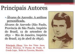»Álvares de Azevedo: A antítese
personificada.
Álvares de Azevedo (São Paulo,
Província de São Paulo, Império
do Brasil, 12 de setembro de
1831 — Rio de Janeiro, Império
do Brasil, 25 de abril de 1852).
Principais Obras: Lira dos Vinte Anos,
Poesia Diversas, O Poema do Frade, O
Conde Lopo, Noite na Taverna, Macário.
Principais Autores
 