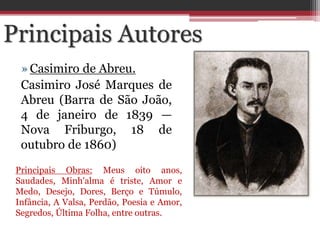 »Casimiro de Abreu.
Casimiro José Marques de
Abreu (Barra de São João,
4 de janeiro de 1839 —
Nova Friburgo, 18 de
outubro de 1860)
Principais Autores
Principais Obras: Meus oito anos,
Saudades, Minh'alma é triste, Amor e
Medo, Desejo, Dores, Berço e Túmulo,
Infância, A Valsa, Perdão, Poesia e Amor,
Segredos, Última Folha, entre outras.
 