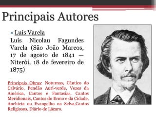 »Luís Varela
Luís Nicolau Fagundes
Varela (São João Marcos,
17 de agosto de 1841 —
Niterói, 18 de fevereiro de
1875)
Principais Autores
Principais Obras: Noturnas, Cântico do
Calvário, Pendão Auri-verde, Vozes da
América, Cantos e Fantasias, Cantos
Meridionais, Cantos do Ermo e da Cidade,
Anchieta ou Evangelho na Selva,Cantos
Religiosos, Diário de Lázaro.
 