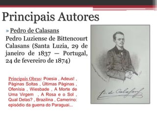 »Pedro de Calasans
Pedro Luziense de Bittencourt
Calasans (Santa Luzia, 29 de
janeiro de 1837 — Portugal,
24 de fevereiro de 1874)
Principais Autores
Principais Obras: Poesia , Adeus! ,
Páginas Soltas , Últimas Páginas ,
Ofenísia , Wiesbade , A Morte de
Uma Virgem , A Rosa e o Sol ,
Qual Delas? , Brazilina , Camerino:
episódio da guerra do Paraguai...
 