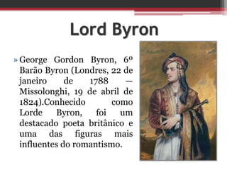 Lord Byron
»George Gordon Byron, 6º
Barão Byron (Londres, 22 de
janeiro de 1788 —
Missolonghi, 19 de abril de
1824).Conhecido como
Lorde Byron, foi um
destacado poeta britânico e
uma das figuras mais
influentes do romantismo.
 