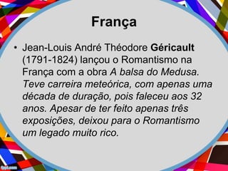 França
• Jean-Louis André Théodore Géricault
(1791-1824) lançou o Romantismo na
França com a obra A balsa do Medusa.
Teve carreira meteórica, com apenas uma
década de duração, pois faleceu aos 32
anos. Apesar de ter feito apenas três
exposições, deixou para o Romantismo
um legado muito rico.
 