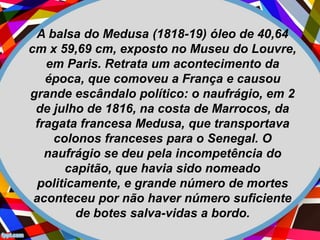 A balsa do Medusa (1818-19) óleo de 40,64
cm x 59,69 cm, exposto no Museu do Louvre,
em Paris. Retrata um acontecimento da
época, que comoveu a França e causou
grande escândalo político: o naufrágio, em 2
de julho de 1816, na costa de Marrocos, da
fragata francesa Medusa, que transportava
colonos franceses para o Senegal. O
naufrágio se deu pela incompetência do
capitão, que havia sido nomeado
politicamente, e grande número de mortes
aconteceu por não haver número suficiente
de botes salva-vidas a bordo.
 