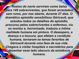 Restos do navio serviram como balsa
para 149 sobreviventes, que foram arrastados,
sem rumo, por mar aberto, durante 27 dias. O
dramático episódio sensibilizou Géricault, que
estudou todos os detalhes do episódio,
procurou pelos sobreviventes e enfermos, viu
os mortos e, horrorizado, traduziu a íntima
realidade humana em pintura. O desespero, a
doença e a loucura, que afetam a condição
humana, tornaram-se temas favoritos de
Géricault durante uma fase de sua vida.
Chegava a visitar hospitais e necrotérios para
desenhar esse lado obscuro da existência
humana.
 
