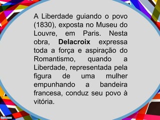 A Liberdade guiando o povo
(1830), exposta no Museu do
Louvre, em Paris. Nesta
obra, Delacroix expressa
toda a força e aspiração do
Romantismo, quando a
Liberdade, representada pela
figura de uma mulher
empunhando a bandeira
francesa, conduz seu povo à
vitória.
 