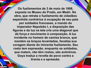 Os fuzilamentos de 3 de maio de 1808,
exposta no Museu do Prado, em Madri. Na
obra, que retrata o fuzilamento de cidadãos
espanhóis contrários à ocupação de seu país
por soldados franceses, a mando do
imperador Napoleão I, a disposição das
figuras e da luz na tela cria uma diagonal que
dá força e movimento à composição. A luz
incidente no homem de camisa branca, que
mantém os braços levantados, focaliza sua
coragem diante do iminente fuzilamento. Seu
rosto tem expressão, enquanto os soldados,
que matam, não têm rostos, são anônimos.
Goya traduz a revolta do povo contra a
tirania e a opressão.
 