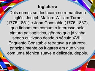 Inglaterra
Dois nomes se destacam no romantismo
inglês: Joseph Mallord William Turner
(1775-1851) e John Constable (1776-1837),
que tinham em comum o interesse pela
pintura paisagística, gênero que já vinha
sendo cultivado desde o século XVIII.
Enquanto Constable retratava a natureza,
principalmente os lugares em que viveu,
com uma técnica suave e delicada, depois.
 