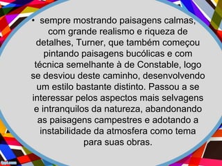 • sempre mostrando paisagens calmas,
com grande realismo e riqueza de
detalhes, Turner, que também começou
pintando paisagens bucólicas e com
técnica semelhante à de Constable, logo
se desviou deste caminho, desenvolvendo
um estilo bastante distinto. Passou a se
interessar pelos aspectos mais selvagens
e intranquilos da natureza, abandonando
as paisagens campestres e adotando a
instabilidade da atmosfera como tema
para suas obras.
 