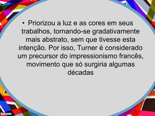 • Priorizou a luz e as cores em seus
trabalhos, tornando-se gradativamente
mais abstrato, sem que tivesse esta
intenção. Por isso, Turner é considerado
um precursor do impressionismo francês,
movimento que só surgiria algumas
décadas
 