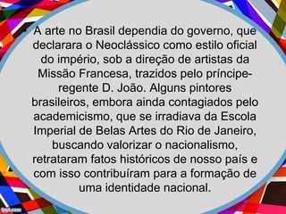 • A arte no Brasil dependia do governo, que
declarara o Neoclássico como estilo oficial
do império, sob a direção de artistas da
Missão Francesa, trazidos pelo príncipe-
regente D. João. Alguns pintores
brasileiros, embora ainda contagiados pelo
academicismo, que se irradiava da Escola
Imperial de Belas Artes do Rio de Janeiro,
buscando valorizar o nacionalismo,
retrataram fatos históricos de nosso país e
com isso contribuíram para a formação de
uma identidade nacional.
 