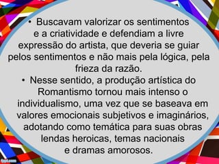 • Buscavam valorizar os sentimentos
e a criatividade e defendiam a livre
expressão do artista, que deveria se guiar
pelos sentimentos e não mais pela lógica, pela
frieza da razão.
• Nesse sentido, a produção artística do
Romantismo tornou mais intenso o
individualismo, uma vez que se baseava em
valores emocionais subjetivos e imaginários,
adotando como temática para suas obras
lendas heroicas, temas nacionais
e dramas amorosos.
 
