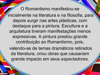 O Romantismo manifestou-se
inicialmente na literatura e na filosofia, para
depois surgir nas artes plásticas, com
destaque para a pintura. Escultura e a
arquitetura tiveram manifestações menos
expressivas. A pintura prestou grande
contribuição ao Romantismo, pois,
valendo-se de temas dramáticos retirados
da literatura, criou obras que causariam
grande impacto em seus espectadores.
 