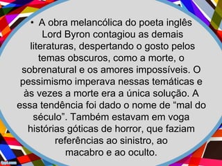 • A obra melancólica do poeta inglês
Lord Byron contagiou as demais
literaturas, despertando o gosto pelos
temas obscuros, como a morte, o
sobrenatural e os amores impossíveis. O
pessimismo imperava nessas temáticas e
às vezes a morte era a única solução. A
essa tendência foi dado o nome de “mal do
século”. Também estavam em voga
histórias góticas de horror, que faziam
referências ao sinistro, ao
macabro e ao oculto.
 