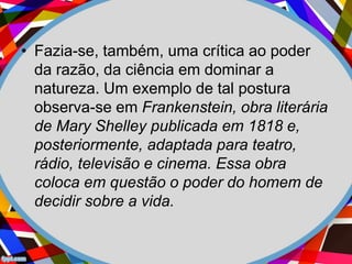 • Fazia-se, também, uma crítica ao poder
da razão, da ciência em dominar a
natureza. Um exemplo de tal postura
observa-se em Frankenstein, obra literária
de Mary Shelley publicada em 1818 e,
posteriormente, adaptada para teatro,
rádio, televisão e cinema. Essa obra
coloca em questão o poder do homem de
decidir sobre a vida.
 