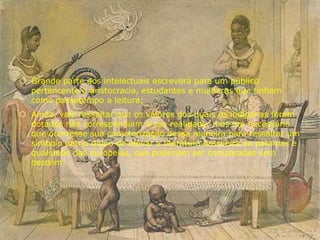  Grande parte dos intelectuais escreverá para um público
pertencente a aristocracia, estudantes e mulheres que tinham
como passatempo a leitura;
 Ainda, vale ressaltar que os valores dos quais os indígenas foram
dotados não correspondiam à sua realidade, mas era necessário
que ocorresse sua caracterização dessa maneira para ressaltar um
símbolo pátrio digno de elevar a literatura brasileira ao patamar e
qualidade das europeias, que poderiam ser comparadas sem
desdém.
 