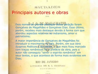 Principais autores e obras
 Dois nomes de grande destaque dessa geração foram
Gonçalves de Magalhães e Gonçalves Dias. Esse último,
porém, recebeu mais destaque devido à forma com que
abordou aspectos relativos ao indianismo, amor e
patriotismo;
 A maior importância de Gonçalves de Magalhães foi
introduzir o movimento no país. Porém, em sua obra
Suspiros Poéticos e Saudades, o que mais ficou marcado
com traços românticos foi o prefácio da obra, pois o
autor não conseguiu “sentir o espirito romântico” em
seus textos, o que acontece de forma mais evidentes em
Dias;
 