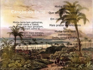 Canção do Exílio
Minha terra tem palmeiras,
Onde canta o Sabiá;
As aves, que aqui gorjeiam,
Não gorjeiam como lá.
Nosso céu tem mais estrelas,
Nossas várzeas têm mais
flores,
Nossos bosques têm mais
vida,
Nossa vida mais amores.
Em cismar, sozinho, à noite,
Mais prazer eu encontro lá;
Minha terra tem palmeiras,
Onde canta o Sabiá.
Minha terra tem
primores,
Que tais não encontro eu
cá;
Em cismar –sozinho, à
noite–
Mais prazer eu encontro
lá;
Minha terra tem
palmeiras,
Onde canta o Sabiá.
Não permita Deus que eu
morra,
Sem que eu volte para
lá;
Sem que disfrute os
primores
Que não encontro por cá;
Sem qu'inda aviste as
palmeiras,
 