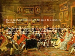  Há um aprofundamento em um dos ideais do racionalismo
Iluminista:
 Todos devem ter contato com a cultura para tornarem-se sujeitos
livres e sensíveis, convictos de suas posições políticas e
participantes ativos de seus meios sociais.
 