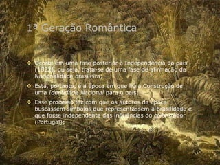 1ª Geração Romântica
 Ocorre em uma fase posterior à Independência do país
(1822), ou seja, trata-se de uma fase de afirmação da
Nacionalidade brasileira;
 Esta, portanto, é a época em que há a Construção de
uma Identidade Nacional para o país;
 Esse processo fez com que os autores da época
buscassem símbolos que representassem a brasilidade e
que fosse independente das influências do colonizador
(Portugal);
 