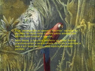  Essa “perseguição ao passado histórico” vai levar ao
encontro do índio como símbolo pátrio anterior aos
períodos pré-colonial e colonial;
 Além desse, a natureza brasileira vai tomar formas
grandiloquentes e será exaltada de forma a assimilar o
país a um lugar exótico, uma espécie de paraíso
perdido;
 