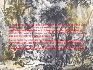  O indianismo (que trata das exaltação do elemento indígena como
símbolo pátrio) assimilará características muito próprias dos
cavaleiros medievais ao índio brasileiro, por serem estes seres
dotados de honra e coragem, contribuindo assim para a afirmação
das origens nobres do povo brasileiro;
 Ele se apoia na teoria do bom selvagem elaborada pelo filósofo
iluminista Jean-Jacques Rousseau, que afirma que “o homem no
seu estado natural é bom, a sociedade que o corrompe”. Portanto,
o selvagem brasileiro será um ser inocente, puro e incorruptível;
 