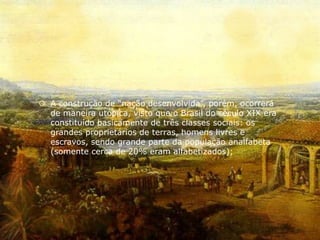  A construção de “nação desenvolvida”, porém, ocorrerá
de maneira utópica, visto que o Brasil do século XIX era
constituído basicamente de três classes sociais: os
grandes proprietários de terras, homens livres e
escravos, sendo grande parte da população analfabeta
(somente cerca de 20% eram alfabetizados);
 