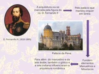 D. Fernando II ( 1816-1885)
A arquitetura viu-se
marcada pela figura do
rei, D. Fernando II
Pelo palácio que
mandou erguer
em Sintra
Palácio da Pena
Fundem
elementos
Manuelinos e
Mouriscos
Para além do manuelino e da
arte árabe, também o gótico e
a arte indiana influenciaram a
arquitetura romântica
 