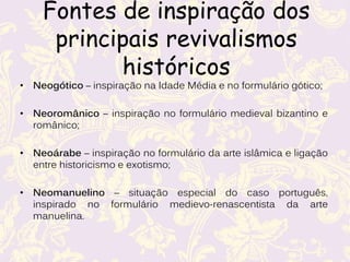 Fontes de inspiração dos
principais revivalismos
históricos
• Neogótico – inspiração na Idade Média e no formulário gótico;
• Neoromânico – inspiração no formulário medieval bizantino e
românico;
• Neoárabe – inspiração no formulário da arte islâmica e ligação
entre historicismo e exotismo;
• Neomanuelino – situação especial do caso português,
inspirado no formulário medievo-renascentista da arte
manuelina.
 