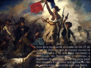 Esta obra representa a revolta de dia 27 de
Julho de 1830, em que as classes sociais se
viraram contra o rei que tinha decretado a
dissolução do Parlamento e restringiu a
liberdade de imprensa. Delacroix fazia parte
dos rebeldes e escreveu que apesar de não
ter podido lutar, quis pintar pela sua Pátria.
 