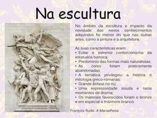 Na escultura
François Rude, A Marselhesa
No âmbito da escultura o impacto da
novidade dos novos conhecimentos
adquiridos foi menor do que nas outras
artes, como a pintura e a arquitetura.
As suas características eram:
• Evitar o extremo contorcionismo da
estatuária barroca;
• Predomínio das formas mais naturalistas;
• As cores foram praticamente
abandonadas;
• A temática privilegiou a história e
mitologia greco-romanas;
• Grande ênfase no nu;
• Uma expressividade sisuda e raros
momentos de drama;
• Os materiais favorecidos foram o bronze
e em especial o mármore branco.
 