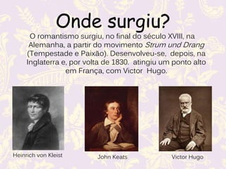 Onde surgiu?
O romantismo surgiu, no final do século XVIII, na
Alemanha, a partir do movimento Strum und Drang
(Tempestade e Paixão). Desenvolveu-se, depois, na
Inglaterra e, por volta de 1830. atingiu um ponto alto
em França, com Victor Hugo.
Heinrich von Kleist John Keats Victor Hugo
 