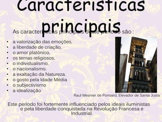 Características
principais
As características principais deste período são :
• a valorização das emoções,
• a liberdade de criação,
• o amor platónico,
• os temas religiosos,
• o individualismo,
• o nacionalismo.
• a exaltação da Natureza.
• o gosto pela Idade Média
• o subjectivismo
• a idealização
Este período foi fortemente influenciado pelos ideais iluministas
e pela liberdade conquistada na Revolução Francesa e
Industrial.
Raul Mesnier de Ponsard, Elevador de Santa Justa
 