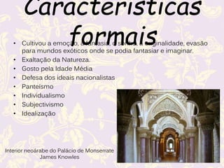 Características formais
• Cultivou a emoção, a fantasia, o sonho, a originalidade, evasão
para mundos exóticos onde se podia fantasiar e imaginar.
• Exaltação da Natureza.
• Gosto pela Idade Média
• Defesa dos ideais nacionalistas
• Panteísmo
• Individualismo
• Subjectivismo
• Idealização
Interior neoárabe do Palácio de Monserrate
James Knowles
 