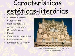 Características estético-
literárias
• Interesse pela Idade Média e suas tradições
• Culto da Natureza
• Subjectividade
• Sentimentalismo
• Ânsia de liberdade
• O mal du siècle:
• Evasão
• Valorização do exótico
• Nacionalismo
• Idealização da mulher
Palácio Hotel do Buçaco, pormenor da
fachada neomanuelina
 