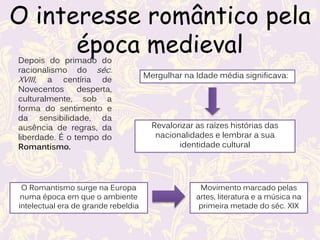 O interesse romântico pela
época medieval
Depois do primado do
racionalismo do séc.
XVIII, a centíria de
Novecentos desperta,
culturalmente, sob a
forma do sentimento e
da sensibilidade, da
ausência de regras, da
liberdade. É o tempo do
Romantismo.
O Romantismo surge na Europa
numa época em que o ambiente
intelectual era de grande rebeldia
Movimento marcado pelas
artes, literatura e a música na
primeira metade do séc. XIX
Mergulhar na Idade média significava:
Revalorizar as raízes histórias das
nacionalidades e lembrar a sua
identidade cultural
 
