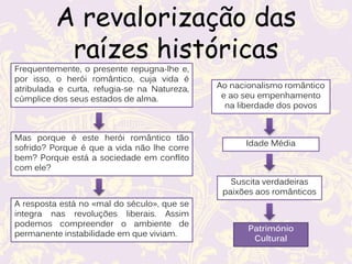 A revalorização das
raízes históricas
Frequentemente, o presente repugna-lhe e,
por isso, o herói romântico, cuja vida é
atribulada e curta, refugia-se na Natureza,
cúmplice dos seus estados de alma.
Mas porque é este herói romântico tão
sofrido? Porque é que a vida não lhe corre
bem? Porque está a sociedade em conflito
com ele?
A resposta está no «mal do século», que se
integra nas revoluções liberais. Assim
podemos compreender o ambiente de
permanente instabilidade em que viviam.
Ao nacionalismo romântico
e ao seu empenhamento
na liberdade dos povos
Idade Média
Suscita verdadeiras
paixões aos românticos
Património
Cultural
 