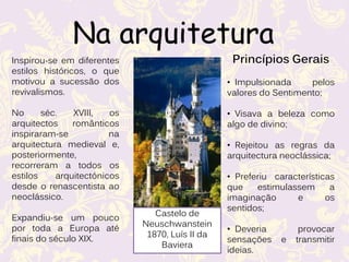 Inspirou-se em diferentes
estilos históricos, o que
motivou a sucessão dos
revivalismos.
No séc. XVIII, os
arquitectos românticos
inspiraram-se na
arquitectura medieval e,
posteriormente,
recorreram a todos os
estilos arquitectónicos
desde o renascentista ao
neoclássico.
Expandiu-se um pouco
por toda a Europa até
finais do século XIX.
Princípios Gerais
• Impulsionada pelos
valores do Sentimento;
• Visava a beleza como
algo de divino;
• Rejeitou as regras da
arquitectura neoclássica;
• Preferiu características
que estimulassem a
imaginação e os
sentidos;
• Deveria provocar
sensações e transmitir
ideias.
Na arquitetura
Castelo de
Neuschwanstein
1870, Luís II da
Baviera
 