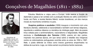 Gonçalves de Magalhães (1811 - 1882)
Estudou Medicina e viajou para a Europa, onde exerce a função de
diplomata e passa a ter contato com a produção literária do velho continente e
funda, em Paris, a revista literária Niterói, revista brasiliense, um dos marcos
iniciais do movimento romântico no país.
Suspiros poéticos e saudades (1836) inaugura o movimento com uma
literatura ufanista, celebrando a nacionalidade e também com temas religiosos,
repudiando a estética clássica e a temática da mitologia pagã. Além da poesia
lírica voltada para o sentimentalismo, nacionalismo e religiosidade, Magalhães
escreveu a Confederação dos Tamoios (1856), poema em dez cantos,
inspirado nos poemas épicos, em que versa sobre a rebelião dos indígenas
contra os colonizadores portugueses ocorrida entre os anos de 1554 e 1567.
Nele, o poeta defende os índios como bravos guerreiros empenhados na
defesa de sua terra. Logo, os índios seriam os primeiros heróis nacionais.
Gonçalves de
Magalhães nasceu em
Niterói (RJ) em 1811 e
faleceu em Roma, onde
exercia cargos
diplomáticos, no ano
de 1882.
 