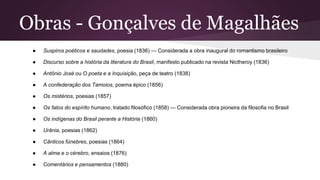 Obras - Gonçalves de Magalhães
● Suspiros poéticos e saudades, poesia (1836) — Considerada a obra inaugural do romantismo brasileiro
● Discurso sobre a história da literatura do Brasil, manifesto publicado na revista Nictheroy (1836)
● Antônio José ou O poeta e a Inquisição, peça de teatro (1838)
● A confederação dos Tamoios, poema épico (1856)
● Os mistérios, poesias (1857)
● Os fatos do espírito humano, tratado filosófico (1858) — Considerada obra pioneira da filosofia no Brasil
● Os indígenas do Brasil perante a História (1860)
● Urânia, poesias (1862)
● Cânticos fúnebres, poesias (1864)
● A alma e o cérebro, ensaios (1876)
● Comentários e pensamentos (1880)
 