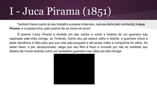 I - Juca Pirama (1851)
Também fazem parte de seu trabalho a poesia indianista, representada pelo conhecido I-Juca
Pirama, e a poesia lírica, pelo poema Se se morre de amor!
O poema I-Juca Pirama é dividido em dez cantos e conta a história de um guerreiro tupi
capturado pela tribo inimiga, os Timbiras. Como seu pai estava velho e doente, o guerreiro chora e
pede clemência à tribo para que sua vida seja poupada e ele possa voltar à companhia do velho. Ao
saber disso, o pai, decepcionado, alega que seu filho é fraco e covarde por não ter aceitado seu
destino de morrer lutando como um verdadeiro guerreiro nas mãos da tribo inimiga.
 